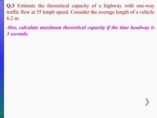 Q.3 Estimate the theoretical capacity of a highway with one-way
traffic flow at 55 kmph speed. Consider the average length of a vehicle
6.2 m.
Also, calculate maximum theoretical capacity if the time headway is
3 seconds.
 