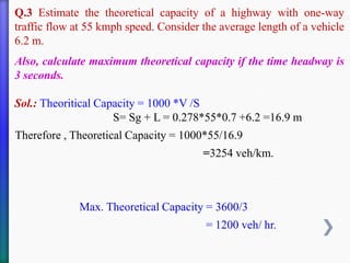 Q.3 Estimate the theoretical capacity of a highway with one-way
traffic flow at 55 kmph speed. Consider the average length of a vehicle
6.2 m.
Also, calculate maximum theoretical capacity if the time headway is
3 seconds.
Sol.: Theoritical Capacity = 1000 *V /S
S= Sg + L = 0.278*55*0.7 +6.2 =16.9 m
Therefore , Theoretical Capacity = 1000*55/16.9
=3254 veh/km.
Max. Theoretical Capacity = 3600/3
= 1200 veh/ hr.
 