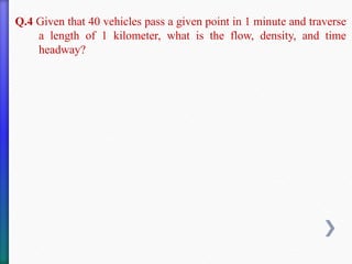 Q.4 Given that 40 vehicles pass a given point in 1 minute and traverse
a length of 1 kilometer, what is the flow, density, and time
headway?
 