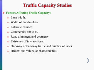 ❖ Factors Affecting Traffic Capacity:
o Lane width.
o Width of the shoulder.
o Lateral clearance.
o Commercial vehicles.
o Road alignment and geometry
o Existence of intersections.
o One-way or two-way traffic and number of lanes.
o Drivers and vehicular characteristics.
 