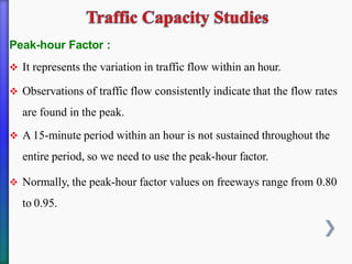 Peak-hour Factor :
❖ It represents the variation in traffic flow within an hour.
❖ Observations of traffic flow consistently indicate that the flow rates
are found in the peak.
❖ A 15-minute period within an hour is not sustained throughout the
entire period, so we need to use the peak-hour factor.
❖ Normally, the peak-hour factor values on freeways range from 0.80
to 0.95.
 