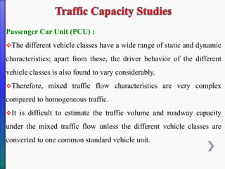 Passenger Car Unit (PCU) :
❖The different vehicle classes have a wide range of static and dynamic
characteristics; apart from these, the driver behavior of the different
vehicle classes is also found to vary considerably.
❖Therefore, mixed traffic flow characteristics are very complex
compared to homogeneous traffic.
❖It is difficult to estimate the traffic volume and roadway capacity
under the mixed traffic flow unless the different vehicle classes are
converted to one common standard vehicle unit.
 