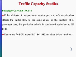 Passenger Car Unit (PCU) :
❖If the addition of one particular vehicle per hour of a certain class
affects the traffic flow to the same extent as the addition of N
passenger cars, that particular vehicle is considered equivalent to N*
PCU.
❖The values for PCU as per IRC: 86-1983 are given below in tables :
 