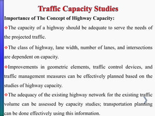 Importance of The Concept of Highway Capacity:
❖The capacity of a highway should be adequate to serve the needs of
the projected traffic.
❖The class of highway, lane width, number of lanes, and intersections
are dependent on capacity.
❖Improvements in geometric elements, traffic control devices, and
traffic management measures can be effectively planned based on the
studies of highway capacity.
❖The adequacy of the existing highway network for the existing traffic
volume can be assessed by capacity studies; transportation planning
can be done effectively using this information.
 