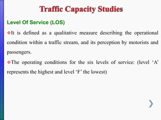 Level Of Service (LOS)
❖It is defined as a qualitative measure describing the operational
condition within a traffic stream, and its perception by motorists and
passengers.
❖The operating conditions for the six levels of service: (level ‘A’
represents the highest and level ‘F’ the lowest)
 