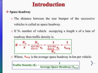 ❖ Space headway
o The distance between the rear bumper of the successive
vehicles is called as space headway.
o If Nx number of vehicle occupying a length x of a lane of
roadway then traffic density is.
o Where, is the average space headway in km per vehicle.
5
 