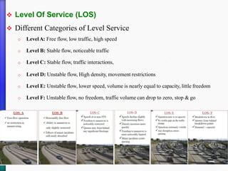 ❖ Level Of Service (LOS)
❖ Different Categories of Level Service
o LevelA: Free flow, low traffic, high speed
o Level B: Stable flow, noticeable traffic
o Level C: Stable flow, traffic interactions,
o Level D: Unstable flow, High density, movement restrictions
o Level E: Unstable flow, lower speed, volume is nearly equal to capacity, little freedom
o Level F: Unstable flow, no freedom, traffic volume can drop to zero, stop & go
 