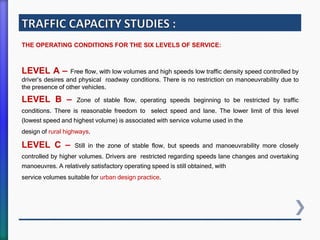 THE OPERATING CONDITIONS FOR THE SIX LEVELS OF SERVICE:
LEVEL A – Free flow, with low volumes and high speeds low traffic density speed controlled by
driver’s desires and physical roadway conditions. There is no restriction on manoeuvrability due to
the presence of other vehicles.
LEVEL B – Zone of stable flow, operating speeds beginning to be restricted by traffic
conditions. There is reasonable freedom to select speed and lane. The lower limit of this level
(lowest speed and highest volume) is associated with service volume used in the
design of rural highways.
LEVEL C – Still in the zone of stable flow, but speeds and manoeuvrability more closely
controlled by higher volumes. Drivers are restricted regarding speeds lane changes and overtaking
manoeuvres. A relatively satisfactory operating speed is still obtained, with
service volumes suitable for urban design practice.
 