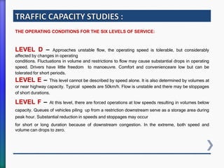 THE OPERATING CONDITIONS FOR THE SIX LEVELS OF SERVICE:
LEVEL D – Approaches unstable flow, the operating speed is tolerable, but considerably
affected by changes in operating
conditions. Fluctuations in volume and restrictions to flow may cause substantial drops in operating
speed. Drivers have little freedom to manoeuvre. Comfort and convenienceare low but can be
tolerated for short periods.
LEVEL E – This level cannot be described by speed alone. It is also determined by volumes at
or near highway capacity. Typical speeds are 50km/h. Flow is unstable and there may be stoppages
of short durations.
LEVEL F – At this level, there are forced operations at low speeds resulting in volumes below
capacity. Queues of vehicles piling up from a restriction downstream serve as a storage area during
peak hour. Substantial reduction in speeds and stoppages may occur
for short or long duration because of downstream congestion. In the extreme, both speed and
volume can drops to zero.
 