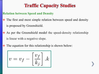 Relation between Speed and Density
❖ The first and most simple relation between speed and density
is proposed by Greenshield.
❖ As per the Greenshield model the speed-density relationship
is linear with a negative slope.
❖ The equation for this relationship is shown below:
 