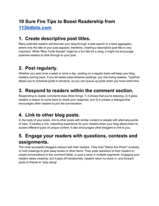 10 Sure Fire Tips to Boost Readership from
113tidbits.com

1. Create descriptive post titles.
Many potential readers will discover your blog through a web search or a feed aggregator,
where only the title of your post appears; therefore, creating a descriptive post title is very
important. While "Blue Turtle Sonata" might be a fun title for a song, it might not encourage
potential readers to click through to your post.



2. Post regularly.
Whether you post once a week or once a day, posting on a regular basis will keep your blog
readers coming back. If you let weeks pass between postings, you risk losing readers. TypePad
allows you to schedule posts in advance, so you can queue up posts when you have extra time.


3. Respond to readers within the comment section.
Responding to reader comments does three things: 1) it shows that you're listening; 2) it gives
readers a reason to come back to check your response; and 3) it creates a dialogue that
encourages other readers to join the conversation.



4. Link to other blog posts.
In the body of your posts, link to other posts with similar content or people with alternate points
of view. It creates a rich, rewarding experience for your readers when your blog allows them to
access different types of unique content. It also encourages other bloggers to link to you.


5. Engage your readers with questions, contests and
assignments.
The most successful bloggers interact with their readers. They hold "Name this Photo" contests,
or hold drawings to give away books or other items. They pose questions to their readers to
create conversations in the comment fields, or post a story in multiple segments. Engaging your
readers takes creativity, but it pays off handsomely; readers return to check in, and forward
posts to friends to "play along”.
 