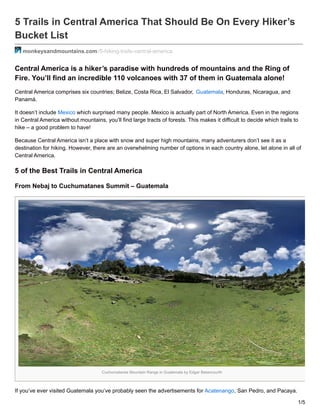 5 Trails in Central America That Should Be On Every Hiker’s
Bucket List
monkeysandmountains.com /5-hiking-trails-central-america
Central America is a hiker’s paradise with hundreds of mountains and the Ring of
Fire. You’ll find an incredible 110 volcanoes with 37 of them in Guatemala alone!
Central America comprises six countries; Belize, Costa Rica, El Salvador, Guatemala, Honduras, Nicaragua, and
Panamá.
It doesn’t include Mexico which surprised many people. Mexico is actually part of North America. Even in the regions
in Central America without mountains, you’ll find large tracts of forests. This makes it difficult to decide which trails to
hike – a good problem to have!
Because Central America isn’t a place with snow and super high mountains, many adventurers don’t see it as a
destination for hiking. However, there are an overwhelming number of options in each country alone, let alone in all of
Central America.
5 of the Best Trails in Central America
From Nebaj to Cuchumatanes Summit – Guatemala
Cuchumatanes Mountain Range in Guatemala by Edgar Betancourth
If you’ve ever visited Guatemala you’ve probably seen the advertisements for Acatenango, San Pedro, and Pacaya.
1/5
 