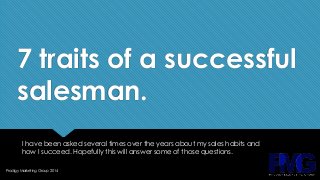 7 traits of a successful 
salesman. 
I have been asked several times over the years about my sales habits and 
how I succeed. Hopefully this will answer some of those questions. 
Prodigy Marketing Group 2014 
 