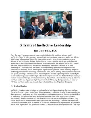 5 Traits of Ineffective Leadership
Rex Gatto Ph.D., BCC
Over the years I have encountered many people in leadership positions who are totally
ineffective. Why? Is it because they are not bright, not passionate presenters, and or not able to
build strong relationships? Generally, these characteristics alone do not condemn one to a
lifetime of ineffectiveness. In fact, the Ineffective Leader could be very bright, articulate and
benevolent or well liked but still ineffective. How can that be, and why do Ineffective Leaders
not know they are ineffective? The answer is that many leaders are confused as to what
leadership is. Leadership does not always require rendering opinions or stating ideas with
confidence in meetings, nor is it an acquired organizational position. There are many people in
leadership positions that effectively communicate ideas but do nothing. They communicate doom
and gloom, creating a culture of crisis, indicating that a disaster is pending and all need to fight
to survive but they never lead the fight. That burns employees out, and the Ineffective Leaders go
on their unsuccessful ways, never communicating the solution. If you build an army of 100 lions
and their leader is a dog, in any fight the lions will die like a dog. But if you build an army of
100 dogs and their leader is a lion, all dogs will fight like a lion. Napoleon Bonaparte
#1: Renders Opinions
Ineffective Leaders render opinions as truths and give lengthy explanations that only confuse.
These Ineffective Leaders try to figure things out as they explain the details. Rendering opinions
does not convey leadership, yet there are workplace cultures that promote the statements of ideas
as leadership. An opinion that is not well thought out has little to no support and followers
unfortunately may see no value in it. Ineffective Leaders do not create inspired followers, only
chaos. A concrete example of this is an organization that is creating a Flex Plan for employees.
The Ineffective Leader gives an opinion as to how the plan should be implemented. A wonderful
power point is presented and guidelines written. At the conclusion of the presentation, a VP says
 