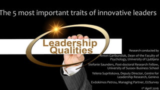 The 5 most important traits of innovative leaders
Research conducted by
Anton Garibundiak, Dean of the Faculty of
Psychology, University of Ljubljana
Stefanie Saunders, Post-doctoral Research Fellow,
University of Sussex Business School
Yelena Supritskova, Deputy Director, Centre for
Leadership Research, Geneva
Evdokimos Petrou, Managing Partner, EUSurvey
1st April 2016
 