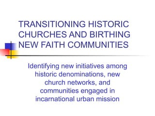 TRANSITIONING HISTORIC CHURCHES AND BIRTHING NEW FAITH COMMUNITIES Identifying new initiatives among historic denominations, new church networks, and communities engaged in incarnational urban mission 