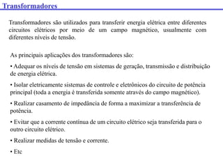 Transformadores
Transformadores são utilizados para transferir energia elétrica entre diferentes
circuitos elétricos por meio de um campo magnético, usualmente com
diferentes níveis de tensão.
As principais aplicações dos transformadores são:
• Adequar os níveis de tensão em sistemas de geração, transmissão e distribuição
de energia elétrica.
• Isolar eletricamente sistemas de controle e eletrônicos do circuito de potência
principal (toda a energia é transferida somente através do campo magnético).
• Realizar casamento de impedância de forma a maximizar a transferência de
potência.
• Evitar que a corrente contínua de um circuito elétrico seja transferida para o
outro circuito elétrico.
• Realizar medidas de tensão e corrente.
• Etc
 