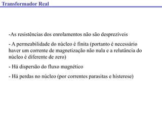 Transformador Real
-As resistências dos enrolamentos não são desprezíveis
- A permeabilidade do núcleo é finita (portanto é necessário
haver um corrente de magnetização não nula e a relutância do
núcleo é diferente de zero)
- Há dispersão do fluxo magnético
- Há perdas no núcleo (por correntes parasitas e histerese)
 