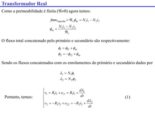 Transformador Real
Como a permeabilidade é finita (0) agora temos:
c
m
m
c
i
N
i
N
i
N
i
N
fmm







2
2
1
1
2
2
1
1


líquida
O fluxo total concatenado pelo primário e secundário são respectivamente:
m
l
m
l











2
2
1
1
Sendo os fluxos concatenados com os enrolamentos do primário e secundário dados por
2
2
2
1
1
1




N
N


Portanto, temos:

















dt
d
i
R
e
i
R
v
dt
d
i
R
e
i
R
v
2
2
2
22
2
2
2
1
1
1
11
1
1
1


(1)
 