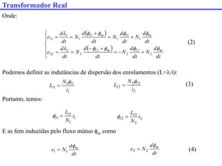 Transformador Real
Onde:
 
 



















dt
d
N
dt
d
N
dt
d
N
dt
d
e
dt
d
N
dt
d
N
dt
d
N
dt
d
e
m
l
m
l
m
l
m
l










2
2
2
2
2
2
22
1
1
1
1
1
1
11
(2)
Podemos definir as indutâncias de dispersão dos enrolamentos (L=/i):
1
1
1
1
i
N
L l
l


2
2
2
2
i
N
L l
l


Portanto, temos:
1
1
1
1 i
N
Ll
l 
 2
2
2
2 i
N
Ll
l 

E as fem induzidas pelo fluxo mútuo m como
dt
d
N
e m

1
1 
dt
d
N
e m

2
2 
(3)
(4)
 