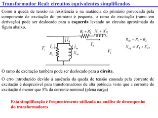 Transformador Real: circuitos equivalentes simplificados
Como a queda de tensão na resistência e na reatância do primário provocada pela
componente de excitação do primário é pequena, o ramo de excitação (ramo em
derivação) pode ser deslocado para a esquerda levando ao circuito aproximado da
figura abaixo.
1
V
c
R m
X

I
c
I m
I
'
2
1 l
X
X 
'
2
1 R
R
Req 

'
2
V
'
2
1 l
eq X
X
X 

'
2
1 R
R 
O ramo de excitação também pode ser deslocado para a direita.
O erro introduzido devido à ausência da queda de tensão causada pela corrente de
excitação é desprezível para transformadores de alta potência visto que a corrente de
excitação é menor que 5% da corrente nominal (plena carga)
'
2
I
Esta simplificação é frequentemente utilizada na análise de desempenho
do transformadores
 