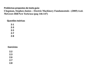 Problemas propostos do texto guia:
Chapman, Stephen Junior. - Electric Machinery Fundamentals - (2005) 4.ed.
McGraw-Hill/New York/usa (pag 146-147)
2.2
2.3
2.6
2.7
2.8
Questões teóricas
Exercícios
2-1
2-3
2-5
2-7
2-8
 