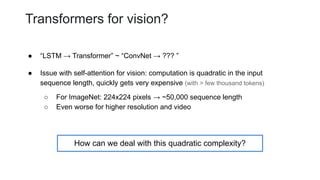 Transformers for vision?
● “LSTM → Transformer” ~ “ConvNet → ??? ”
● Issue with self-attention for vision: computation is quadratic in the input
sequence length, quickly gets very expensive (with > few thousand tokens)
○ For ImageNet: 224x224 pixels → ~50,000 sequence length
○ Even worse for higher resolution and video
How can we deal with this quadratic complexity?
 