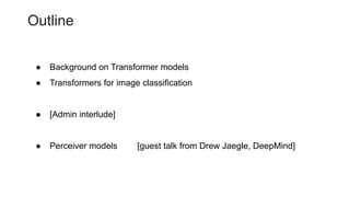Outline
● Background on Transformer models
● Transformers for image classification
● [Admin interlude]
● Perceiver models [guest talk from Drew Jaegle, DeepMind]
 