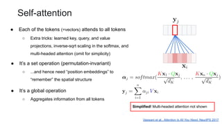 Self-attention
● Each of the tokens (=vectors) attends to all tokens
Vaswani et al., Attention Is All You Need, NeurIPS 2017
Simplified! Multi-headed attention not shown
○ Extra tricks: learned key, query, and value
projections, inverse-sqrt scaling in the softmax, and
multi-headed attention (omit for simplicity)
● It’s a set operation (permutation-invariant)
○ ...and hence need “position embeddings” to
“remember” the spatial structure
● It’s a global operation
○ Aggregates information from all tokens
 