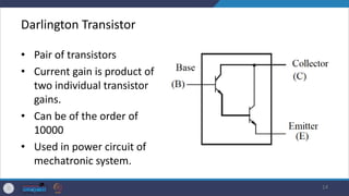 Darlington Transistor
• Pair of transistors
• Current gain is product of
two individual transistor
gains.
• Can be of the order of
10000
• Used in power circuit of
mechatronic system.
14
 
