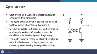 Optoisolator
• Comprised of a LED and a phototransistor
separated by a small gap.
• The light emitted by LED causes the current
to flow in the phototransistor circuit.
• Output circuit for different ground reference
and supply voltage VS can be chosen to
establish a desired output voltage range.
• The opto isolator creates a start of electrical
isolation between the input and output
circuit by transmitting the signal optically.
16
 