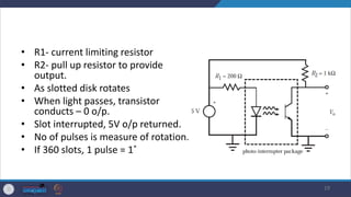 • R1- current limiting resistor
• R2- pull up resistor to provide
output.
• As slotted disk rotates
• When light passes, transistor
conducts – 0 o/p.
• Slot interrupted, 5V o/p returned.
• No of pulses is measure of rotation.
• If 360 slots, 1 pulse = 1˚
19
 