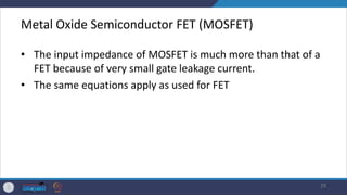 Metal Oxide Semiconductor FET (MOSFET)
• The input impedance of MOSFET is much more than that of a
FET because of very small gate leakage current.
• The same equations apply as used for FET
29
 