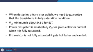 • When designing a transistor switch, we need to guarantee
that the transistor is in fully saturation condition.
• VCE minimum is about 0.2 V for BJT.
• Power dissipated is smallest= IC VCE for given collector current
when it is fully saturated.
• If transistor is not fully saturated it gets hot faster and can fail.
8
 