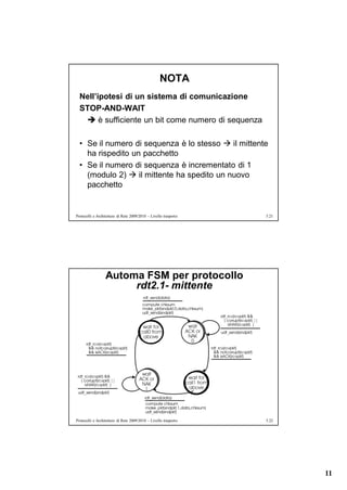 NOTA
  Nell’ipotesi di un sistema di comunicazione
  STOP-AND-WAIT
    è sufficiente un bit come numero di sequenza

  • Se il numero di sequenza è lo stesso  il mittente
    ha rispedito un pacchetto
  • Se il numero di sequenza è incrementato di 1
    (modulo 2)  il mittente ha spedito un nuovo
    pacchetto


Protocolli e Architetture di Rete 2009/2010 – Livello trasporto   5.21




                  Automa FSM per protocollo
                       rdt2.1- mittente




Protocolli e Architetture di Rete 2009/2010 – Livello trasporto   5.22




                                                                         11
 
