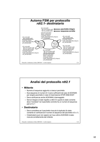 Automa FSM per protocollo
                      rdt2.1- destinatario
                                                                  pacchetto integro
                                                                  sequenza corretta




Protocolli e Architetture di Rete 2009/2010 – Livello trasporto                       5.23




                  Analisi del protocollo rdt2.1
• Mittente
      – Numero di sequenza aggiunto a ciascun pacchetto
      – Due sequenze di numeri (0,1) sono sufficienti nel caso di ACK/NAK
        per singolo pacchetto in caso di trasmissione STOP-AND-WAIT
      – Deve verificare se anche ACK/NAK è danneggiato
      – Serve il doppio di stati rispetto a rdt2.0 in quanto lo stato corrente
        deve “ricordarsi” se il pacchetto corrente ha un numero di sequenza
        pari a 0 o 1

• Destinatario
      – Deve controllare se il pacchetto ricevuto è duplicato (lo stato
        consente di verificare se il numero di sequenza del pacchetto è 0 o 1)
      – Il destinatario può non sapere se il suo ultimo ACK/NAK è stato
        ricevuto correttamente dal mittente

Protocolli e Architetture di Rete 2009/2010 – Livello trasporto                       5.24




                                                                                             12
 