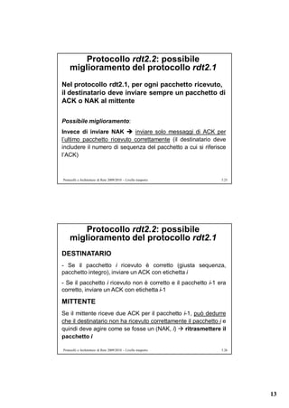 Protocollo rdt2.2: possibile
    miglioramento del protocollo rdt2.1
Nel protocollo rdt2.1, per ogni pacchetto ricevuto,
il destinatario deve inviare sempre un pacchetto di
ACK o NAK al mittente

Possibile miglioramento:
Invece di inviare NAK  inviare solo messaggi di ACK per
l’ultimo pacchetto ricevuto correttamente (il destinatario deve
includere il numero di sequenza del pacchetto a cui si riferisce
l’ACK)



Protocolli e Architetture di Rete 2009/2010 – Livello trasporto   5.25




        Protocollo rdt2.2: possibile
    miglioramento del protocollo rdt2.1
DESTINATARIO
- Se il pacchetto i ricevuto è corretto (giusta sequenza,
pacchetto integro), inviare un ACK con etichetta i
- Se il pacchetto i ricevuto non è corretto e il pacchetto i-1 era
corretto, inviare un ACK con etichetta i-1

MITTENTE
Se il mittente riceve due ACK per il pacchetto i-1, può dedurre
che il destinatario non ha ricevuto correttamente il pacchetto i e
quindi deve agire come se fosse un (NAK, i)  ritrasmettere il
pacchetto i

Protocolli e Architetture di Rete 2009/2010 – Livello trasporto   5.26




                                                                         13
 