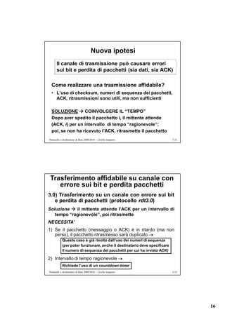 Nuova ipotesi
       Il canale di trasmissione può causare errori
       sui bit e perdita di pacchetti (sia dati, sia ACK)

  Come realizzare una trasmissione affidabile?
  • L’uso di checksum, numeri di sequenza dei pacchetti,
    ACK, ritrasmissioni sono utili, ma non sufficienti

  SOLUZIONE  COINVOLGERE IL “TEMPO”
  Dopo aver spedito il pacchetto i, il mittente attende
  (ACK, i) per un intervallo di tempo “ragionevole”;
  poi, se non ha ricevuto l’ACK, ritrasmette il pacchetto
Protocolli e Architetture di Rete 2009/2010 – Livello trasporto             5.31




 Trasferimento affidabile su canale con
    errore sui bit e perdita pacchetti
3.0) Trasferimento su un canale con errore sui bit
   e perdita di pacchetti (protocollo rdt3.0)
Soluzione  il mittente attende l’ACK per un intervallo di
   tempo “ragionevole”, poi ritrasmette
NECESSITA’
1) Se il pacchetto (messaggio o ACK) è in ritardo (ma non
   perso), il pacchetto ritrasmesso sarà duplicato 
            Questo caso è già risolto dall’uso dei numeri di sequenza
            (per poter funzionare, anche il destinatario deve specificare
            il numero di sequenza del pacchetti per cui ha inviato ACK)

2) Intervallo di tempo ragionevole 
            Richiede l’uso di un countdown timer
Protocolli e Architetture di Rete 2009/2010 – Livello trasporto             5.32




                                                                                   16
 