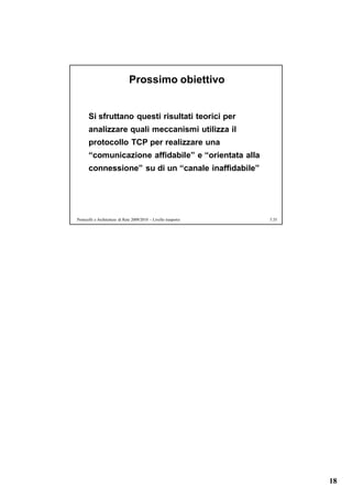 Prossimo obiettivo


       Si sfruttano questi risultati teorici per
       analizzare quali meccanismi utilizza il
       protocollo TCP per realizzare una
       “comunicazione affidabile” e “orientata alla
       connessione” su di un “canale inaffidabile”




Protocolli e Architetture di Rete 2009/2010 – Livello trasporto   5.35




                                                                         18
 