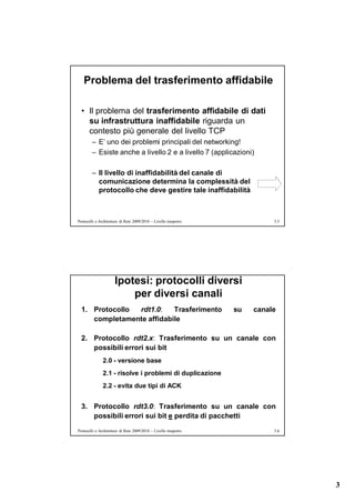 Problema del trasferimento affidabile

  • Il problema del trasferimento affidabile di dati
    su infrastruttura inaffidabile riguarda un
    contesto più generale del livello TCP
        – E’ uno dei problemi principali del networking!
        – Esiste anche a livello 2 e a livello 7 (applicazioni)

        – Il livello di inaffidabilità del canale di
          comunicazione determina la complessità del
          protocollo che deve gestire tale inaffidabilità



Protocolli e Architetture di Rete 2009/2010 – Livello trasporto             5.5




                      Ipotesi: protocolli diversi
                          per diversi canali
  1. Protocollo rdt1.0:    Trasferimento                          su   canale
     completamente affidabile

  2. Protocollo rdt2.x: Trasferimento su un canale con
     possibili errori sui bit
               2.0 - versione base
               2.1 - risolve i problemi di duplicazione
               2.2 - evita due tipi di ACK


  3. Protocollo rdt3.0: Trasferimento su un canale con
     possibili errori sui bit e perdita di pacchetti
Protocolli e Architetture di Rete 2009/2010 – Livello trasporto             5.6




                                                                                  3
 