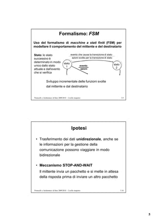 Formalismo: FSM
Uso del formalismo di macchine a stati finiti (FSM) per
modellare il comportamento del mittente e del destinatario

Stato: lo stato                                  evento che causa la transizione di stato
successivo è                                      azioni svolte per la transizione di stato
determinato in modo                     stato
unico dallo stato                                             evento                          stato
                                          1                                                     2
attuale e dall’evento                                          azioni
che si verifica


                Sviluppo incrementale delle funzioni svolte
                dal mittente e dal destinatario


Protocolli e Architetture di Rete 2009/2010 – Livello trasporto                                        5.9




                                                  Ipotesi

  • Trasferimento dei dati unidirezionale, anche se
    le informazioni per la gestione della
    comunicazione possono viaggiare in modo
    bidirezionale

  • Meccanismo STOP-AND-WAIT
       Il mittente invia un pacchetto e si mette in attesa
       della risposta prima di inviare un altro pacchetto


Protocolli e Architetture di Rete 2009/2010 – Livello trasporto                                       5.10




                                                                                                             5
 