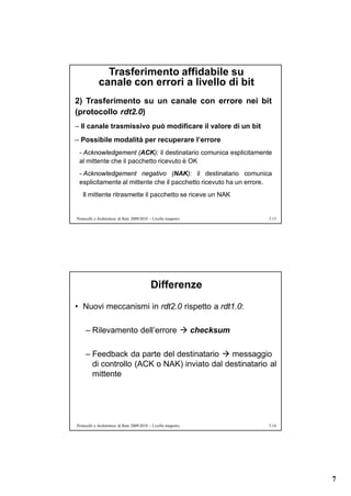 Trasferimento affidabile su
             canale con errori a livello di bit
2) Trasferimento su un canale con errore nei bit
(protocollo rdt2.0)
– Il canale trasmissivo può modificare il valore di un bit
– Possibile modalità per recuperare l’errore
 - Acknowledgement (ACK): il destinatario comunica esplicitamente
 al mittente che il pacchetto ricevuto è OK
 - Acknowledgement negativo (NAK): il destinatario comunica
 esplicitamente al mittente che il pacchetto ricevuto ha un errore.
   Il mittente ritrasmette il pacchetto se riceve un NAK


Protocolli e Architetture di Rete 2009/2010 – Livello trasporto   5.13




                                             Differenze
• Nuovi meccanismi in rdt2.0 rispetto a rdt1.0:

     – Rilevamento dell’errore  checksum

     – Feedback da parte del destinatario  messaggio
       di controllo (ACK o NAK) inviato dal destinatario al
       mittente




Protocolli e Architetture di Rete 2009/2010 – Livello trasporto   5.14




                                                                         7
 