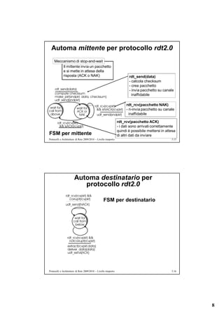 Automa mittente per protocollo rdt2.0
     Meccanismo di stop-and-wait
         Il mittente invia un pacchetto
         e si mette in attesa della
         risposta (ACK o NAK)                                            rdt_send(data)
                                                                         - calcola checksum
                                                                         - crea pacchetto
                                                                         - invia pacchetto su canale
                                                                           inaffidabile

                                                                        rdt_rcv(pacchetto NAK)
                                                                        - ri-invia pacchetto su canale
                                                                          inaffidabile

                                                                  rdt_rcv(pacchetto ACK)
                                                                  - i dati sono arrivati correttamente
                                                                  quindi è possibile mettersi in attesa
FSM per mittente                                                  di altri dati da inviare
Protocolli e Architetture di Rete 2009/2010 – Livello trasporto                                     5.15




                        Automa destinatario per
                           protocollo rdt2.0

                                                    FSM per destinatario




Protocolli e Architetture di Rete 2009/2010 – Livello trasporto                                     5.16




                                                                                                           8
 