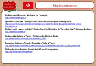 Sportello Unico per l’Immigrazione - Guichet unique pour l'immigration
http://www.interno.gov.it/it/temi/immigrazione-e-asilo/modalita-dingresso/sportello-unico-
limmigrazione
Sites institutionnels
Ministero dell’Interno - Ministère de l’Intérieur
http://www.interno.gov.it
Ambasciata italiana a Tunisi - Ambassade d’Italie à Tunis
http://www.ambtunisi.esteri.it/ambasciata_tunisi
Consolato italiano a Tunisi – Consulat d’Italie à Tunis
http://www.ambtunisi.esteri.it/Ambasciata_Tunisi/Menu/Ambasciata/La_rete_consolare
Ministero del Lavoro e delle Politiche Sociali - Ministère du Travail et des Politiques Sociales
http://www.lavoro.gov.it/
Travailleurs
Indépendants
EU Immigration Portal – Portail de l’UE sur l’Immigration
http://ec.europa.eu/immigration/
 