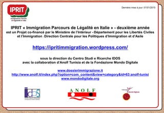 IPRIT « Immigration Parcours de Légalité en Italie » - deuxième année
est un Projet co-financé par le Ministère de l’Intérieur - Département pour les Libertés Civiles
et l’Immigration - Direction Centrale pour les Politiques d’Immigration et d’Asile
https://ipritimmigration.wordpress.com/
sous la direction du Centro Studi e Ricerche IDOS
avec la collaboration d’Anolf Tunisia et de la Fondazione Mondo Digitale
www.dossierimmigrazione.it
http://www.anolf.it/index.php?option=com_content&view=category&id=63:anolf-tunisi
www.mondodigitale.org
Dernière mise à jour: 01/01/2015
 