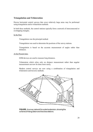 20
Triangulation and Trilateration
Precise horizontal control surveys that cover relatively large areas may be performed
using triangulation and/or trilateration methods.
In both these methods, the control stations typically form a network of interconnected or
overlapping triangles.
In the Past:
Triangulation was the principal method.
Triangulation was used to determine the positions of the survey stations.
Triangulation is based on the accurate measurement of angles rather than
distances.
At the Present time:
EDM devices are used to measure long distances.
Trilateration which relies only on distance measurement rather than angular
measurement can now be done more easily.
Modern control surveys are now using a combination of triangulation and
trilateration and traverse methods.
 