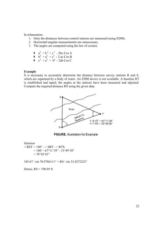 22
In trilateration:
1. Only the distances between control stations are measured (using EDM).
2. Horizontal angular measurements are unnecessary.
3. The angles are computed using the law of cosines.
a2
= b 2
+ c 2
- 2bc Cos A
b2
= a2
+ c2
- 2 ac Cos B
c2
= a2
+ b2
– 2ab Cos C
Example
It is necessary to accurately determine the distance between survey stations R and S,
which are separated by a body of water. An EDM device is not available. A baseline RT
is established and taped; the angles at the stations have been measured and adjusted.
Compute the required distance RS using the given data.
Solution
< RST = 180° - < SRT - < RTS
= 180° - 67°11’39” - 33°49’38”
= 78°58’43”
345.67 / sin 78.9786111° = RS / sin 33.8272222°
Hence, RS = 196.05 ft.
 
