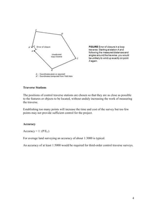 4
Traverse Stations
The positions of control traverse stations are chosen so that they are as close as possible
to the features or objects to be located, without unduly increasing the work of measuring
the traverse.
Establishing too many points will increase the time and cost of the survey but too few
points may not provide sufficient control for the project.
Accuracy
Accuracy = 1: (P/EC)
For average land surveying an accuracy of about 1:3000 is typical.
An accuracy of at least 1:5000 would be required for third-order control traverse surveys.
 