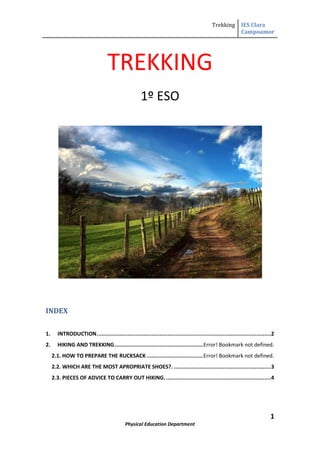 TREKKING<br />1º ESO<br />INDEX TOC  quot;
1-3quot;
    1.INTRODUCTION. PAGEREF _Toc258428955  22.HIKING AND TREKKING PAGEREF _Toc258428956  32.1. HOW TO PREPARE THE RUCKSACK PAGEREF _Toc258428957  42.2. WHICH ARE THE MOST APROPRIATE SHOES?. PAGEREF _Toc258428958  42.3. PIECES OF ADVICE TO CARRY OUT HIKING. PAGEREF _Toc258428959  4<br />INTRODUCTION.<br />Human beings have lived from the beginning of times in contact with nature but nowadays we spend more time in town then in the countryside.<br />It’s important to be aware of the different activities that you can carry out in contact with nature.<br />We have to study physical activity in relation with the environment. In older times, environment was a lifestyle, nowadays, for people from cities, environment is a secondary concern, the most important aspect is not the integration with it but the resource exploitation.<br />Last century, school trips started to be organized in Switzerland.<br />In the 1870s and 1880s, this custom was spread throughout Europe.<br />In Spain, the first activities were organized in Santander.<br />In 1908 in England, the most important movement was born, the ‘boys scouts’.<br />HIKING AND TREKKING<br />Hiking is to move from one place to another using your feet  as the only ‘means of transport’. Any physical activity in the open air requires movements and these movements are made on foot.<br />Hiking is an aerobic activity, you burn more calories walking than running. Its benefits are uncountable:<br />It improves your heart resistance.<br />It relaxes the nerve system.<br />It burns calories.<br />Trekking is an increasingly popular activity. We can walk in the countryside to enjoy the landscape, the ground, the climate and also the trees, plants and animals. These are the ecological paths.<br />HOW TO PREPARE THE RUCKSACK<br />-43243515240You’ll need a rucksack to carry all your material. The amount of material depends on if you’re camping or not. Things  you should do:<br />Keep your rucksack closed with no tools hanging outside.<br />The part next to your back must be soft. Be careful with hard objects inside, you can be hurt.<br />Heavier objects must be in the part of the rucksack closer to your body.<br />More fragile objects like food, cameras must go in the upper part.<br />Keep the documentation in a plastic bag.<br />.<br />2.2. WHICH ARE THE MOST APPROPRIATE SHOES?<br />Shoes must be comfortable and must be an insulator.<br />Don’t wear new boots for hiking.<br />Wear two pairs of socks.<br />2.3. ADVICE TO CARRY OUT HIKING.<br />Get information about the relief, the ground, the climate, temperatures, wildlife and the type of vegetation.<br />Make sure there is drinking water on the way. Carry it with you if there isn’t.<br />Choose appropriate clothes, don’t take either too many or too few clothes.<br />Never walk alone, you can get lost or hurt, moreover, it’s funnier and safer to go with somebody. The slowest person must go first.<br />Walk at a uniform speed, try not to go too fast at the beginning.<br />Stop every now and then, you should make a stop of  5 or 10 min every 45 min. You can drink some water (not much) and eat some nuts or chocolate to get energy.<br />Respect the zones, don’t leave paths and you won’t damage nature. Don’t  pull branches from trees or bushes. Don’t shout.<br />Don’t throw rubbish, keep it with you till you find the appropriate container.<br />