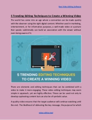 Best Video Editing Software
5 Trending Editing Techniques to Create a Winning Video
The world has come into an age where a connection can be made quickly
with the observer using the right digital content. Whether used in marketing,
entertainment, or for informative purposes, a well-made video or a picture
that speaks subliminally can build an association with the viewer without
even being aware of it.
There are elements and editing techniques that can be combined with a
video to make it more engaging. These video editing techniques may seem
simple in approach, yet are highly effective. These can be used not only to
develop captivating content but can also be of symbolic value.
A quality video ensures that the target audience will continue watching until
the end. The likelihood of delivering the key message, the purpose for which
video editing tool
 